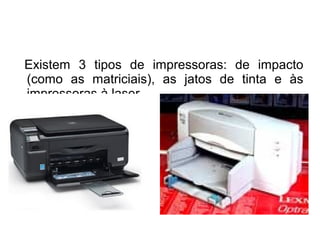 Existem 3 tipos de impressoras: de impacto 
(como as matriciais), as jatos de tinta e às 
impressoras à laser. 
 