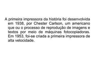 A primeira impressora da história foi desenvolvida 
em 1938, por Chester Carlson, um americano 
que ou o processo de reprodução de imagens e 
textos por meio de máquinas fotocopiadoras. 
Em 1953, foi-se criada a primeira impressora de 
alta velocidade. 
 