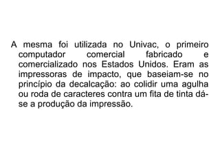 A mesma foi utilizada no Univac, o primeiro 
computador comercial fabricado e 
comercializado nos Estados Unidos. Eram as 
impressoras de impacto, que baseiam-se no 
princípio da decalcação: ao colidir uma agulha 
ou roda de caracteres contra um fita de tinta dá-se 
a produção da impressão. 
 