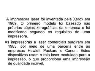 A impressora laser foi inventada pela Xerox em 
1969. O primeiro modelo foi baseado nas 
próprias cópias xerográficas da empresa e foi 
modificado segundo os requisitos de uma 
impressora. 
As impressoras a laser comerciais surgiram em 
1983, por meio de uma parceria entre as 
empresas Hewlett Packard e Canon. Estes 
dispositivos usam o raio laser modulado para a 
impressão, o que proporciona uma impressão 
de qualidade incrível. 
 