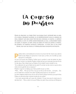 11
Pour les Anciens, la terre était un disque plat, entouré par la mer,
et le soleil tournait autour. Ils se représentaient celui-ci comme un
dieu, debout sur son char tiré par des chevaux. Le matin, il sortait
de l’océan, à l’est, et, après avoir parcouru le ciel, il descendait dans
les flots, à l’ouest, le soir. Chez les Grecs et chez les Latins, le Soleil,
ou Phébus, est parfois assimilé à Apollon ; ce n’est pas le cas chez
Ovide, qui fait du Soleil et d’Apollon deux divinités distinctes.
P
haéton était un bel adolescent, sûr de lui et surtout très fier d’avoir pour père le
Soleil, le dieu Phébus en personne. Il vivait avec sa mère, une mortelle qui avait
épousé le roi d’Éthiopie.
Un jour qu’il jouait avec Épaphus, l’enfant que la nymphe Io avait de Jupiter, les deux
garçons en vinrent à se disputer. Phaéton traitait de haut son camarade, pourtant fils du
roi des dieux. Mais n’était-il pas lui, Phaéton, fils du Soleil? L’autre révolté lui cria:
“Es tu tellement sûr que le Soleil soit ton père ?Tu es bien sot de croire ce que te dit ta
mère et de te glorifier de ta naissance ! “
Phaéton rougit et ne répliqua pas. Il alla aussitôt trouver sa mère.
“Mère… Mère… Moi qui suis franc, moi qui suis fier, j’ai dû me taire… J’ai honte… Dis-
moi, le Soleil est-il vraiment mon père ? Quelle preuve peux-tu me donner ?”
Sa mère indignée, tendit le bras vers le ciel et, fixant le disque lumineux, jura que le dieu
Phébus en personne était vraiment le père de son enfant.
“ Si je mens, ajouta-t-elle, qu’il cesse de m’éclairer ! Et que mes yeux le voient pour la
dernière fois !… Mais va donc le trouver, Phébus ton père. Nous sommes en Éthiopie et
 