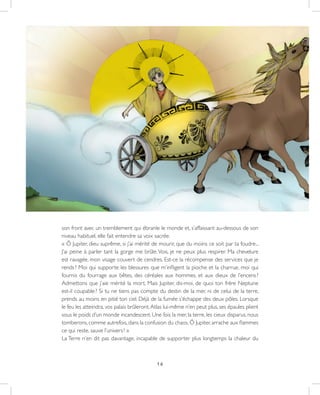 16
son front avec un tremblement qui ébranle le monde et, s’affaissant au-dessous de son
niveau habituel, elle fait entendre sa voix sacrée.
« Ô Jupiter, dieu suprême, si j’ai mérité de mourir, que du moins ce soit par ta foudre...
J’ai peine à parler tant la gorge me brûle.Vois, je ne peux plus respirer. Ma chevelure
est ravagée, mon visage couvert de cendres. Est-ce la récompense des services que je
rends ? Moi qui supporte les blessures que m’infligent la pioche et la charrue, moi qui
fournis du fourrage aux bêtes, des céréales aux hommes, et aux dieux de l’encens ?
Admettons que j’aie mérité la mort. Mais Jupiter, dis-moi, de quoi ton frère Neptune
est-il coupable ? Si tu ne tiens pas compte du destin de la mer, ni de celui de la terre,
prends au moins en pitié ton ciel. Déjà de la fumée s’échappe des deux pôles. Lorsque
le feu les atteindra, vos palais brûleront.Atlas lui-même n’en peut plus, ses épaules plient
sous le poids d’un monde incandescent. Une fois la mer, la terre, les cieux disparus, nous
tomberons,comme autrefois,dans la confusion du chaos.Ô Jupiter,arrache aux flammes
ce qui reste, sauve l’univers ! »
La Terre n’en dit pas davantage, incapable de supporter plus longtemps la chaleur du
 
