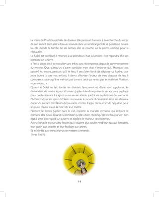 18
La mère de Phaéton est folle de douleur. Elle parcourt l’univers à la recherche du corps
de son enfant. Enfin elle le trouve, enseveli dans un sol étranger. Elle se prosterne devant
lui, elle inonde la tombe de ses larmes, elle se couche sur la pierre, comme pour la
réchauffer.
Le Soleil est décoloré. Il renonce à sa splendeur, il hait la lumière : il ne répandra plus ses
bienfaits sur la terre.
« J’en ai assez, dit-il, de travailler sans trêve, sans récompense, depuis le commencement
du monde. Que quelqu’un d’autre conduise mon char, n’importe qui... Pourquoi pas
Jupiter ? Au moins, pendant qu’il le fera, il sera bien forcé de déposer sa foudre, tout
juste bonne à tuer nos enfants. Il devra affronter l’ardeur de mes chevaux de feu. Il
comprendra alors qu’il ne méritait pas la mort, celui qui ne sut pas les maîtriser, Phaéton,
mon enfant... »
Quand le Soleil se tait, toutes les divinités l’entourent et, d’une voix suppliante, lui
demandent de rendre le jour à l’univers. Jupiter lui-même présente ses excuses, explique
pour quelles raisons il a agi et, en souverain absolu, joint à ses explications des menaces.
Phébus finit par accepter d’éclairer à nouveau le monde. Il rassemble alors ses chevaux
dispersés, encore tremblants d’épouvante, et il les frappe du fouet et de l’aiguillon, pour
les punir d’avoir causé la mort de leur maître.
Pendant ce temps, Jupiter, dans le ciel, inspecte la muraille immense qui entoure le
domaine des dieux. Quand il a constaté qu’elle a bien résisté,qu’elle est toujours en bon
état, il jette son regard sur la terre et déplore le malheur des hommes.
Alors il rétablit le cours des fleuves qui n’osaient plus couler, rend leur eau aux fontaines,
leur gazon aux prairies et leur feuillage aux arbres.
Et les forêts aux troncs noircis se mettent à reverdir.
(livres I et II)
 