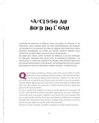 21
L’histoire de Narcisse se déroule dans un cadre de verdure et de
fraîcheur : nous sommes dans un pays méditerranéen, où régnent
la sécheresse et la chaleur, où l’eau et l’ombre sont précieuses. Nous
pouvons remarquer, en lisant les autres extraits d’Ovide, qu’il
insiste sur ce point dans plusieurs de ses descriptions.
Au cours des siècles, cette histoire de Narcisse, à la fois poétique
et tragique, trouvera des échos chez de nombreux écrivains ; en
particulier, le thème du miroir et du double sera exploité dans bien
des contes fantastiques ; d’autre part, la fixation excessive à soi-même
désignera un trait de caractère, parfois maladif : le narcissisme.
Q
uand Liriopé, la nymphe aux cheveux couleur d’eau, mit son enfant au monde,
elle le trouva si beau qu’elle alla aussitôt consulter un devin. Elle désirait savoir
si son fils vivrait de longues années heureuses. « Narcisse vivra tant qu’il ne
se connaîtra pas », répondit le devin. Personne alors ne comprit le sens de ses paroles.
Narcisse atteignit l’âge de seize ans. Il avait encore le charme de l’enfance et déjà la fière
allure d’un jeune homme. Tous ceux qui le voyaient l’aimaient. Mais son orgueil était
grand et il demeurait insensible.
Un jour, la nymphe Écho l’aperçut à la chasse et tomba éperdument amoureuse. Elle
le suivit, cachée derrière les arbres, et plus elle le regardait, plus son cœur s’enflammait.
Comme elle aurait voulu pouvoir s’adresser à lui, lui parler d’une voix caressante ! Mais
parce qu’elle avait été complice de ses sœurs, les nymphes qui folâtraient en compagnie
de Jupiter, Écho s’était attiré la haine de Junon. La déesse l’avait condamnée à n’ouvrir la
bouche que pour répéter les paroles qu’elle venait d’entendre.
Narcisse, ce jour-là, s’inquiétait : ses fidèles compagnons de chasse l’avaient laissé seul.
 