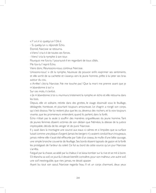 24
«Y a-t-il ici quelqu’un ? Dit-il.
- Si, quelqu’un », répondit Écho.
Étonné, Narcisse se retourna.
«Viens ! cria-t-il de toutes ses forces.
-Viens ! cria la nymphe à son tour.
Pourquoi me fuis-tu ? poursuivit-il en regardant de tous côtés.
Me fuis-tu ? reprit Écho.
Viens donc. Réunissons-nous, continua Narcisse.
Unissons-nous ! » dit la nymphe, heureuse de pouvoir enfin exprimer ses sentiments,
et elle sortit de sa cachette et s’avança vers le jeune homme, prête à lui jeter ses bras
autour du cou.
« Arrête ! s’écria Narcisse. Ne me touche pas ! Que la mort me prenne avant que je
m’abandonne à toi ! »
Sur ces mots, il s’enfuit.
« Je m’abandonne à toi », murmura tristement la nymphe en écho et elle retourna dans
les bois.
Depuis, elle vit solitaire, retirée dans des grottes, le visage dissimulé sous le feuillage,
dédaignée, honteuse, et pourtant toujours amoureuse. Le chagrin a rongé son corps,
qui s’est dissous. Ne lui restent plus que les os, devenus des rochers, et la voix toujours
vivante, que les promeneurs entendent, quand ils parlent, dans la forêt.
Écho n’était pas la seule à souffrir des manières orgueilleuses du jeune homme. Tant
de jeunes femmes étaient victimes de son dédain que Némésis, la déesse de la justice
impitoyable, décida de les venger et de punir Narcisse.
Il y avait dans la montagne une source aux eaux si calmes et si limpides que sa surface
luisait comme une plaque d’argent.Jamais les bergers n’y avaient conduit leurs troupeaux,
jamais même elle n’avait été effleurée par l’aile d’un oiseau, le mufle d’une bête sauvage,
une simple branche couverte de feuillage. Ses bords étaient tapissés de gazon et la forêt
les protégeait de l’ardeur du soleil. Ce fut au bord de cette source qu’un jour Narcisse
s’arrêta.
Fatigué par la chasse,accablé par la chaleur,il se laissa tomber sur la rive et se mit à boire.
S’il étancha sa soif, ce jour-là, il devait bientôt connaître, pour son malheur, une autre soif,
une soif inextinguible, que rien, jamais, ne devait apaiser.
Ayant bu tout son saoul, Narcisse regarda l’eau. Il vit un corps charmant, deux yeux
 