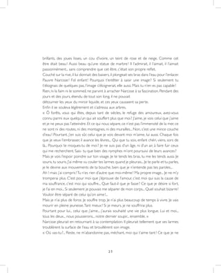 25
brillants, des joues lisses, un cou d’ivoire, un teint de rose et de neige. Comme cet
être était beau ! Aussi beau qu’une statue de marbre ! Il l’admirait, il l’aimait, il l’aimait
passionnément... sans comprendre que cet être, c’était son propre reflet.
Couché sur la rive, il lui donnait des baisers, il plongeait ses bras dans l’eau pour l’enlacer.
Pauvre Narcisse ! Fol enfant ! Pourquoi t’entêter à saisir une image ? Si seulement tu
t’éloignais de quelques pas, l’image s’éloignerait, elle aussi. Mais tu n’en es pas capable !
Rien, ni la faim ni le sommeil, ne parvint à arracher Narcisse à sa fascination. Pendant des
jours et des jours, étendu de tout son long, il ne pouvait
détourner les yeux du miroir liquide, et ces yeux causaient sa perte.
Enfin il se souleva légèrement et s’adressa aux arbres.
« Ô forêts, vous qui êtes, depuis tant de siècles, le refuge des amoureux, avez-vous
connu parmi eux quelqu’un qui ait souffert plus que moi ? J’aime, je vois celui que j’aime
et je ne peux pas l’atteindre. Et ce qui nous sépare, ce n’est pas l’immensité de la mer, ce
ne sont ni des routes, ni des montagnes, ni des murailles... Non, c’est une mince couche
d’eau ! Pourtant, j’en suis sûr, celui que je vois devant moi m’aime, lui aussi. Chaque fois
que je veux l’embrasser, il avance les lèvres... Qui que tu sois, enfant chéri, viens, sors de
là... Pourquoi te moques-tu de moi ? Je ne suis pas d’un âge, ni d’un air, à faire fuir ceux
qui me recherchent. Sais- tu que bien des nymphes m’ont poursuivi de leurs avances ?
Mais je vois l’espoir poindre sur ton visage. Je te tends les bras, tu me les tends aussi. Je
souris,tu souris.J’ai même vu couler tes larmes quand je pleurais...Je te parle et tu parles,
je le devine aux mouvements de ta bouche, bien que je n’entende pas tes paroles...
Ah ! mais j’ai compris !Tu n’es rien d’autre que moi-même ! Ma propre image... Je ne m’y
tromperai plus. C’est pour moi que j’éprouve de l’amour, c’est moi qui suis la cause de
ma souffrance, c’est moi qui souffre... Que faut-il que je fasse ? Ce que je désire si fort,
je l’ai en moi... Si seulement je pouvais me séparer de mon corps... Quel souhait bizarre !
Vouloir être séparé de celui qu’on aime !...
Mais je n’ai plus de force. Je souffre trop. Je n’ai plus beaucoup de temps à vivre. Je vais
mourir en pleine jeunesse.Tant mieux ! Si je meurs, je ne souffrirai plus.
Pourtant pour lui... celui que j’aime... j’aurais souhaité une vie plus longue. Lui et moi...
tous les deux... nous pousserons... notre dernier soupir... ensemble. »
Narcisse pleurait en retournant à sa contemplation. Il pleurait tellement que ses larmes
troublèrent la surface de l’eau et brouillèrent son image.
« Où vas-tu ?... Reste, ne m’abandonne pas, méchant, moi qui t’aime tant ! Ce que je ne
 