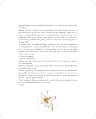 26
peux pas toucher, laisse-moi au moins le regarder ! Et tant pis si cela redouble ma folie...
ma tristesse ! »
Narcisse gémissait. Il déchira le haut de sa tunique, se frappa la poitrine, marbrant sa
peau blanche de meurtrissures roses. Comme l’eau était redevenue calme, il voulut
encore se regarder. C’était plus qu’il n’en pouvait supporter. N’ayant ni dormi, ni bu, ni
mangé depuis tant de jours, il avait perdu ses forces, sa grâce, et la mort était proche.
Épuisé, amaigri, le teint blafard, il gisait. Que restait-il de la beauté de ce corps jadis tant
aimé par Écho ?
La nymphe n’avait pas oublié sa rancœur. Pourtant, en voyant le jeune homme dans
un tel état, elle éprouva de la peine. Elle fit écho à ses gémissements, aux faibles coups
qu’il se donnait encore. Quand, pour la dernière fois, il plongea ses yeux dans l’eau
familière et murmura : « Enfant chéri... hélas... toi que j’ai aimé... vainement ! » elle répéta
fidèlement ses paroles.
« Adieu », soupira-t-il.
« Adieu », soupira-t-elle.
Narcisse laissa aller sa tête lasse sur l’herbe verte. Enfin la nuit ferma ses yeux, ces yeux
qu’il avait tant aimés.
Même quand il se trouva dans le séjour des Morts, il continua à se regarder dans l’eau
du Styx, le fleuve infernal.
Narcisse fut pleuré par les nymphes des sources et des arbres. Écho reprenait leurs
plaintes. Elles déposèrent leurs cheveux coupés sur sa tombe et commencèrent les
préparatifs du deuil. Elles dressèrent le bûcher, secouèrent les torches, préparèrent la
civière sur laquelle déposer le corps.
Mais le corps avait disparu. À sa place avait poussé une fleur, jaune, couleur de safran,
d’où rayonnent des pétales blancs. Un narcisse.
(livre III)
 