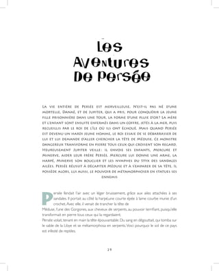 29
La vie entière de Persée est merveilleuse. N’est-il pas né d’une
mortelle, Danaé, et de Jupiter, qui a pris, pour conquérir la jeune
fille prisonnière dans une tour, la forme d’une pluie d’or ? La mère
et l’enfant sont ensuite enfermés dans un coffre, jetés à la mer, puis
recueillis par le roi de l’île où ils ont échoué. Mais quand Persée
est devenu un hardi jeune homme, le roi essaie de se débarrasser de
lui et lui demande d’aller chercher la tête de Méduse. Ce monstre
dangereux transforme en pierre tous ceux qui croisent son regard.
Heureusement Jupiter veille : il envoie ses enfants, Mercure et
Minerve, aider leur frère Persée. Mercure lui donne une arme, la
harpé, Minerve son bouclier et les nymphes du Styx des sandales
ailées. Persée réussit à décapiter Méduse et à s’emparer de sa tête. Il
possède alors, lui aussi, le pouvoir de métamorphoser en statues ses
ennemis
P
ersée fendait l’air avec un léger bruissement, grâce aux ailes attachées à ses
sandales. Il portait au côté la harpé,une courte épée à lame courbe munie d’un
crochet.Avec elle, il venait de trancher la tête de
Méduse, l’une des Gorgones, aux cheveux de serpents, au pouvoir terrifiant, puisqu’elle
transformait en pierre tous ceux qui la regardaient.
Persée volait, tenant en main la tête épouvantable. Du sang en dégouttait, qui tomba sur
le sable de la Libye et se métamorphosa en serpents.Voici pourquoi le sol de ce pays
est infesté de reptiles.
 