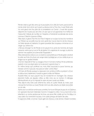 32
Persée volait au gré des vents qui le poussaient, d’un côté, de l’autre, parcourant le
cercle entier de la terre qu’il voyait au-dessous de lui.Trois fois, il avait flotté près
du nord glacé, trois fois près de la constellation du Cancer ; il avait été souvent
déporté vers l’ouest, puis vers l’est ; et voici que la nuit approchait. Il se méfiait de
l’obscurité. Il décida de s’arrêter en Hespérie, à l’extrémité occidentale des terres
connues. C’était le royaume d’Atlas.
Atlas était un géant,Titan fils d’unTitan. Il régnait sur ce pays du bout du monde et
sur l’Océan qui accueille, tous les soirs, après leur course dans le ciel, les chevaux
du Soleil, épuisés et haletants. Ce géant possédait des troupeaux immenses et un
verger aux arbres d’or.
« Bonsoir, étranger ! lui dit Persée en le saluant. Si tu aimes les hommes de haute
naissance, sache que je suis le fils de Jupiter. Si tu apprécies le courage, tu pourras
admirer mes exploits. Je te demande l’hospitalité. »
Atlas redoutait les visiteurs,car un oracle lui avait prédit qu’un fils de Jupiter viendrait
lui voler ses fruits d’or.Aussi son verger était-il protégé par un mur solide et par un
dragon qui en gardait l’entrée.
«Va-t’en ! répondit leTitan au voyageur. Sinon il t’arrivera malheur. Ni tes prétendus
exploits ni ton soi-disant père ne te serviront à grand-chose ! »
En même temps qu’il proférait ces mots, Atlas bousculait le jeune homme, qui
résistait comme il pouvait, mais peut-on lutter contre Atlas ?
« Eh bien, dit Persée, puisque tu repousses mon amitié, je t’offre ce présent ! » Et en
se détournant, habilement, il tendit au géant la tête de Méduse.
Aussitôt Atlas, du haut jusqu’en bas, fut transformé en montagne. Ses cheveux
devinrent forêts, ses épaules crêtes, sa tête cime, ses os rochers. Il s’allongea
démesurément, et sur lui reposait le vaste ciel, avec toutes ses étoiles.
Mais déjà le dieu Éole avait enfermé les vents et Lucifer, l’étoile du matin, avait
renvoyé les hommes au travail. Persée remit ses ailes, attacha son épée recourbée
et s’en alla.
Après avoir survolé de nombreuses contrées,il arriva en Ethiopie,le pays du roi Cépheus.
Un spectacle étonnant l’attendait. Comme il longeait la côte, il vit, au bord de la mer,
attachée à un rocher, pendue par les bras, une jeune fille si belle qu’il en fut ébloui. Le
cœur plein d’un sentiment nouveau, il en oublia presque de battre des ailes.
Il s’approcha d’elle : si la brise n’avait agité ses cheveux, si des larmes n’étaient tombées
 