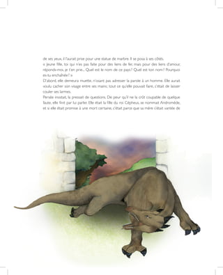 33
de ses yeux, il l’aurait prise pour une statue de marbre. Il se posa à ses côtés.
« Jeune fille, toi qui n’es pas faite pour des liens de fer, mais pour des liens d’amour,
réponds-moi, je t’en prie... Quel est le nom de ce pays ? Quel est ton nom ? Pourquoi
es-tu enchaînée ? »
D’abord, elle demeura muette, n’osant pas adresser la parole à un homme. Elle aurait
voulu cacher son visage entre ses mains ; tout ce qu’elle pouvait faire, c’était de laisser
couler ses larmes.
Persée insistait, la pressait de questions. De peur qu’il ne la crût coupable de quelque
faute, elle finit par lui parler. Elle était la fille du roi Cépheus, se nommait Andromède,
et si elle était promise à une mort certaine, c’était parce que sa mère s’était vantée de
 