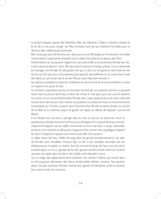 34
sa propre beauté auprès des Néréides, filles de Neptune. Celles-ci s’étaient vexées et
le roi de la mer, pour venger ses filles, envoyait l’une de ses créatures horribles pour la
dévorer, elle, malheureuse princesse.
Elle n’avait pas plus tôt terminé son récit qu’un bruit effroyable se fit entendre. Une bête
monstrueuse s’approchait, dressant haut la tête et le poitrail au-dessus des flots.
Andromède crie,ses parents s’agitent en vain près d’elle et se lamentent.Persée leur dit :
«Vous pourrez pleurer votre fille plus tard.A présent le temps presse. Si je la demande
en mariage, moi, Persée, fils de Jupiter, moi qui ai vaincu la Gorgone et osé traverser les
airs, je suis sûr que vous m’accepterez pour gendre, de préférence à un autre.Avec l’aide
des dieux, je vais tenter de la sauver. Mais je veux l’épouser ensuite. »
Les parents acceptent toutes les conditions du jeune homme et lui promettent, en plus,
un royaume en guise de dot.
Le monstre, cependant, avance en écartant les flots de son poitrail, comme un puissant
navire dont la proue fend l’eau à force de rames. Il n’est plus qu’à une courte distance
du rocher où se trouve Andromède. Persée, alors, repoussant la terre du talon, rebondit,
monte droit dans les airs.Son ombre se projette à la surface de l’eau.Le monstre,furieux,
se précipite sur l’ombre, croyant saisir l’homme.Vite, Persée se laisse tomber sur le dos
de la bête et lui enfonce, jusqu’à la garde, son épée, au défaut de l’épaule. L’animal est
blessé.
Il se dresse hors de l’eau, il plonge dans la mer, se tourne, se retourne, ouvre la
gueule pour attraper le jeune homme,qui lui échappe d’un coup d’aile et qui,ensuite,
redescend, frappant de son épée tranchante comme une faux, à coups redoublés,
partout où le monstre se découvre,frappant le dos couvert de coquillages,frappant
les flancs, frappant la queue aussi mince que celle d’un poisson.
La bête vomit de l’eau mêlée de sang, dans de grands bouillonnements. Les ailes
de Persée sont mouillées. N’osant plus se fier à ses sandales, alourdies par les
éclaboussures, il repère un rocher dont le sommet émerge de l’eau, non loin de là.
Il prend appui sur lui, s’y agrippe de la main gauche et, de la droite, enfonce à quatre
reprises son épée dans les flancs de la bête, enfin blessée à mort.
Sur le rivage, des applaudissements éclatent. Une clameur s’élève, qui monte dans
le ciel jusqu’aux demeures des dieux. Andromède, libérée, s’avance. Ses parents,
pleins de joie, reçoivent Persée comme leur gendre et déclarent qu’ils lui doivent
leur salut et celui du royaume.
 