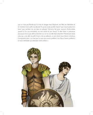 36
que ce n’est pas Persée qui l’a mise en danger, mais Neptune, ses filles, les Néréides, et
le monstre marin prêt à la dévorer.Tu aurais voulu qu’elle meure ? que nous la pleurions
tous ? que j’achève ma vie dans la solitude ? Qu’as-tu fait pour secourir Andromède,
quand tu l’as vue enchaînée, toi, son oncle et son fiancé ? Si elle t’était si précieuse,
pourquoi n’es-tu pas allé la chercher sur ce roc où elle était attachée ? Maintenant laisse
celui qui y est allé recueillir le prix de sa vaillance, un prix dont nous étions convenus.
Comprends donc : ce n’est pas lui que nous avons préféré à toi. Nous l’avons préféré à
la mort inévitable qui attendait notre enfant. »
 