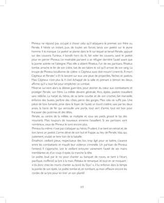 37
Phineus ne répond pas, occupé à choisir celui qu’il attaquera le premier, son frère ou
Persée. Il hésite un instant, puis, de toutes ses forces, lance son javelot sur le jeune
homme. Il le manque. Le javelot se plante dans le lit sur lequel se tenait Persée, appuyé
sur des coussins. Furieux, il bondit hors du lit, fait voler les coussins, saisit le javelot
pour en percer Phineus. Le misérable parvient à se réfugier derrière l’autel avant que
la pointe acérée ne l’atteigne. Mais elle a atteint Rhœtus, l’un de ses partisans. Rhœtus
tombe, arrache le fer de son crâne, bat de ses talons le sol qu’il arrose de son sang. La
troupe de Phineus bouillonne de colère : « Cépheus aussi doit mourir ! crient-ils. À mort
Cépheus et Persée ! » Et ils lancent sur eux une pluie de projectiles, flèches et javelots.
Mais Cépheus n’est plus là. Il s’est échappé de la salle et, prenant à témoin les dieux,
affirme qu’il a tout fait pour empêcher ce combat.
Minerve survient alors, la déesse guerrière, pour donner du cœur aux combattants et
protéger Persée, son frère. La mêlée devient générale. Arcs, épées, javelots travaillent
sans relâche. La harpé du héros, de sa lame courbe et de son crochet, fait merveille,
enfonce des bustes, perfore des côtes, perce des gorges. Mais cela ne suffit pas. Une
pièce de bois fumante, prise dans le foyer de l’autel, un lourd cratère, saisi par les deux
anses, la barre de fer qui verrouille une porte, tout sert d’arme, tout est bon pour
fracasser des poitrines et des têtes.
Persée, au centre de la mêlée, se multiplie et, sous ses pieds, grossit le tas des
mourants. Mais toujours de nouveaux ennemis l’assaillent. Si ses partisans sont
nombreux, ceux de Phineus le sont encore plus.
Phineus lui-même n’ose pas s’attaquer au héros. Prudent, il se tient en retrait et, de
loin, lance un javelot. L’arme dévie de son but et frappe, au lieu de Persée, Idas, qui,
justement, voulait se tenir loin de la bataille.
Émathion, vieillard pieux, respectueux des lois, trop âgé pour se battre, s’avance
entre les combattants et maudit leur violence criminelle. Un partisan de Phineus
l’entend. Il s’approche, voit le vieillard entourer vainement l’autel de ses mains
tremblantes et, d’un coup d epée, lui tranche la tête.
Le poète, loué par le roi pour chanter au banquet de noces, se tient à l’écart,
pacifique, inoffensif, sa lyre à la main. Pettalus le remarque, et tout en se moquant :
« Va donc chez les morts chanter au bord du Styx ! », il lui enfonce dans la tempe
la pointe de son épée. Le poète tombe et, en tombant, sa main effleure encore les
cordes de sa lyre pour en tirer un son plaintif.
 