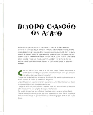 41
L’intervention des dieux, c’est-à-dire le destin, semble parfois
injuste et cruelle : tout, dans la nature, est sacré et l’on peut être
sacrilège sans le vouloir, être puni sans l’avoir mérité. C’est ce qu’il
arrive à Dryopé. Le côté touchant de son histoire est accentué par
le fait que la narratrice est sa propre sœur, qui a assisté à la scène
et la relate, étape par étape, mêlant au récit ses sentiments. En
outre, la métamorphose de Dryopé se fait en présence de son petit
enfant.
C
’est moi, Iolé, qui vous parle et je vais vous conter l’histoire surprenante et
terrible de ma sœur Dryopé. Quand j’y pense, les larmes, la peine que je ressens
m’empêchent presque d’ouvrir la bouche !
Dryopé était la plus belle des femmes de l’île d’Eubée. Elle avait épousé Andrasmon. Ils
étaient heureux. Ils avaient un petit enfant,Amphissos.
Un jour Dryopé vint avec moi et l’enfant se promener au bord d’un lac. Ses rives étaient
en pente et, tout en haut, poussaient des myrtes.
Dryopé ne se doutait pas du sort qui l’attendait... Et le plus révoltant, c’est qu’elle venait
offrir des couronnes aux nymphes du lac, pour les honorer.
Elle portait dans ses bras son enfant, qui n’avait pas encore un an et qu’elle allaitait.
Près de la rive poussait un jujubier, que nous appelons aussi lotus. Il était couvert de
fleurs d’un beau rouge vif, qui donneraient plus tard des grappes de fruits à la saveur
douce.
 