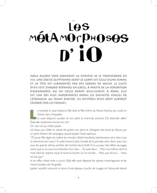 5
NOUS ALLONS VOIR COMMENT LA NYMPHE IO SE TRANSFORME EN
ISIS, UNE DÉESSE ÉGYPTIENNE DONT LE CORPS EST CELUI D’UNE FEMME
ET LA TÊTE EST SURMONTÉE PAR DES CORNES DE VACHE. LE CULTE
D’ISIS S’EST D’ABORD RÉPANDU EN GRÈCE, À PARTIR DE LA FONDATION
D’ALEXANDRIE, AU IVE SIÈCLE AVANT JÉSUS-CHRIST. À ROME, ELLE
EST UNE DES PLUS IMPORTANTES PARMI LES DIVINITÉS VENUES DE
L’ÉTRANGER. AU TEMPS D’OVIDÉ, LES MYSTÈRES D’ISIS SONT SURTOUT
CÉLÉBRÉS PAR LES FEMMES.
L
a nymphe Io avait disparut. Elle était la fille chérie du fleuve Inachus, qui coule en
Grèce, dans l’Argolide.
Io avait disparut soudain et son père la cherchait partout. Où était-elle allée ?
Était-elle seulement encore en vie ?
Or voici ce qui s’était passé.
Un beau jour d’été, Io venait de quitter son père et s’éloignait des bord du fleuve, par
un petit chemin de campagne, quand Jupiter l’avait aperçue.
“Ô jeune fille digne du maître du monde, s’était-il exclamé, bienheureux sera celui à qui
tu donneras ton coeur ! À cette heure la plus chaude de la journée, viens donc avec moi,
sous les grands arbres, profiter de l’ombre de la forêt. Si tu as peur des bêtes sauvages,
sache que tu es sous la protection d’un dieu… Et quel dieu !… Moi, moi-même, dont la
main tient le sceptre royal et lance la foudre sur le monde… Mais que fais-tu ?… Non,
ne fuis pas !”
Io en effet, s’était mise a courir. Déjà elle avait dépassé les plaines marécageuses et les
monts boisées de l’Argolide.
Jupiter aussitôt recouvrit la terre d’une épaisse couche de nuages et l’obscurité devint
 