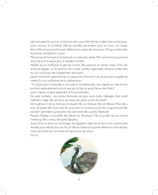 9
tête et la jette du haut du rocher. Les cent yeux enfin fermés roulent dans le précipice.
Junon accourt et se désole. Elle les recueille pieusement, pour en orner son oiseau
favori. Désormais quand le paon déploiera sa queue, les cents yeux d’Argus, cachés dans
les plumes, sembleront s’ouvrir.
Mais Junon est furieuse et ne tient pas sa rivale pour quitte. Elle continue à la poursuivre
de sa haine et la pique avec un aiguillon invisible.
Affolée par la souffrance, la génisse s’enfuit. Elle parcourt le monde entier. Enfin elle
arrive en Égypte, sur les bord du Nil. Là, elle s’arrête, s’agenouille, renverse la tête, lève
les yeux et pousse des beuglements déchirants.
Jupiter l’entend. Il s’approche de son épouse, lui entoure le cou de ses bras, la supplie de
mettre fin aux souffrances de la malheureuse.
“Tu n’auras plus à t’inquiéter à son sujet. Je ne jetterai plus mes regards sur elle. Je te le
promets solennellement. Je te le jure par le Styx, le grand fleuve des Enfers.”
Junon s’apaise. Io peut reprendre sa forme première.
Ses poils tombent , ses cornes diminuent, ses gros yeux ronds s’allongent. Son mufle
redevient visage, elle recouvre ses mains, ses pieds, au lieu de sabots.
De la génisse il ne lui reste que la beauté. Elle se redresse. Elle est debout. Mais elle a
peur de parler, elle craint que de sa bouche ne sortent encore des mugissements. Elle
parvient cependant à prononcer les mots dont elle a perdu l’habitude.
Puisque l’Égypte l’a accueillie, elle décide d’y demeurer. C’est là qu’elle met au monde
l’enfant qu’elle a conçu de Jupiter, Épaphus.
Aujourd’hui Io reçoit les hommages des Égyptiens vêtus de lin. Ils lui ont construit des
temples,pour elle et pour son fils,car elle est devenue la grande déesse Isis,dont le beau
corps de femme est surmonté par des cornes de vache.
(livre I)
 