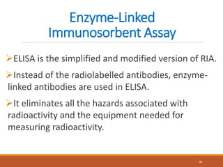 Enzyme-Linked
Immunosorbent Assay
ELISA is the simplified and modified version of RIA.
Instead of the radiolabelled antibodies, enzyme-
linked antibodies are used in ELISA.
It eliminates all the hazards associated with
radioactivity and the equipment needed for
measuring radioactivity.
36
 
