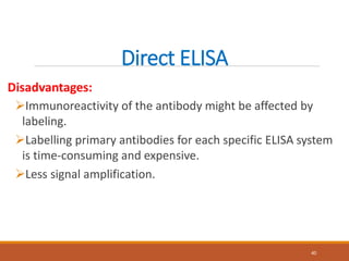 Direct ELISA
Disadvantages:
Immunoreactivity of the antibody might be affected by
labeling.
Labelling primary antibodies for each specific ELISA system
is time-consuming and expensive.
Less signal amplification.
40
 