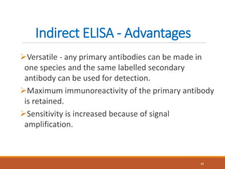Indirect ELISA - Advantages
Versatile - any primary antibodies can be made in
one species and the same labelled secondary
antibody can be used for detection.
Maximum immunoreactivity of the primary antibody
is retained.
Sensitivity is increased because of signal
amplification.
42
 