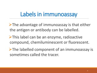 Labels in immunoassay
The advantage of immunoassay is that either
the antigen or antibody can be labelled.
This label can be an enzyme, radioactive
compound, chemiluminescent or fluorescent.
The labelled component of an immunoassay is
sometimes called the tracer.
4
 