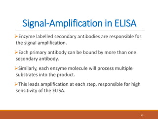 Signal-Amplification in ELISA
Enzyme labelled secondary antibodies are responsible for
the signal amplification.
Each primary antibody can be bound by more than one
secondary antibody.
Similarly, each enzyme molecule will process multiple
substrates into the product.
This leads amplification at each step, responsible for high
sensitivity of the ELISA.
43
 