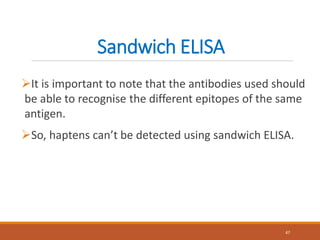 Sandwich ELISA
It is important to note that the antibodies used should
be able to recognise the different epitopes of the same
antigen.
So, haptens can’t be detected using sandwich ELISA.
47
 