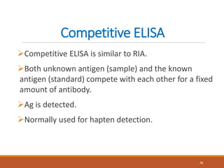 Competitive ELISA
Competitive ELISA is similar to RIA.
Both unknown antigen (sample) and the known
antigen (standard) compete with each other for a fixed
amount of antibody.
Ag is detected.
Normally used for hapten detection.
48
 