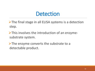 Detection
The final stage in all ELISA systems is a detection
step.
This involves the introduction of an enzyme-
substrate system.
The enzyme converts the substrate to a
detectable product.
62
 