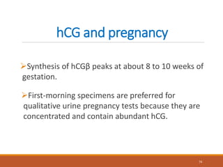 hCG and pregnancy
Synthesis of hCGβ peaks at about 8 to 10 weeks of
gestation.
74
First-morning specimens are preferred for
qualitative urine pregnancy tests because they are
concentrated and contain abundant hCG.
 