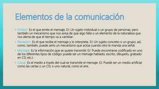 Es el que emite el mensaje. EJ: Un sujeto individual o un grupo de personas, pero
también un mecanismo que nos avisa de que algo falla o un elemento de la naturaleza que
nos alerta de que el tiempo va a cambiar.
Es el que recibe el mensaje y lo interpreta. EJ: Un sujeto concreto o un grupo, así,
como, también, puede serlo un mecanismo que actúa cuando otro le manda una señal.
Es la información que se quiere transmitir. EJ: Puede encontrarse codificado en uno
de los diferentes tipos de código: puede ser un mensaje hablado, escrito, dibujado, grabado
en CD, etc.)
Es el medio a través del cual se transmite el mensaje. EJ: Puede ser un medio artificial
como las cartas o un CD, o uno natural, como el aire.
 