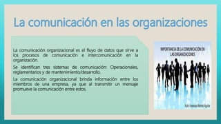 La comunicación organizacional es el fluyo de datos que sirve a
los procesos de comunicación e intercomunicación en la
organización.
Se identifican tres sistemas de comunicación: Operacionales,
reglamentarios y de mantenimiento/desarrollo.
La comunicación organizacional brinda información entre los
miembros de una empresa, ya que al transmitir un mensaje
promueve la comunicación entre estos.
 
