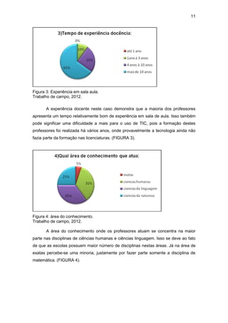 11
Figura 3: Experiência em sala aula.
Trabalho de campo, 2012.
A experiência docente neste caso demonstra que a maioria dos professores
apresenta um tempo relativamente bom de experiência em sala de aula. Isso também
pode significar uma dificuldade a mais para o uso de TIC, pois a formação destes
professores foi realizada há vários anos, onde provavelmente a tecnologia ainda não
fazia parte da formação nas licenciaturas. (FIGURA 3).
Figura 4: área do conhecimento.
Trabalho de campo, 2012.
A área do conhecimento onde os professores atuam se concentra na maior
parte nas disciplinas de ciências humanas e ciências linguagem. Isso se deve ao fato
de que as escolas possuem maior número de disciplinas nestas áreas. Já na área de
exatas percebe-se uma minoria, justamente por fazer parte somente a disciplina de
matemática. (FIGURA 4).
 