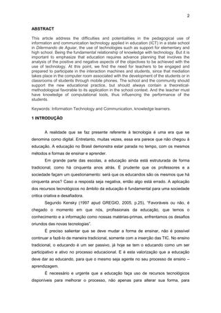 2
ABSTRACT
This article address the difficulties and potentialities in the pedagogical use of
information and communication technology applied in education (ICT) in a state school
in Dilermando de Aguiar, the use of technologies such as support for elementary and
high school. Being the fundamental relationship of knowledge with technology. But it is
important to emphasize that education requires advance planning that involves the
analysis of the positive and negative aspects of the objectives to be achieved with the
use of technology. At this point, we find the need for teachers to be engaged and
prepared to participate in the interaction machines and students, since that mediation
takes place in the computer room associated with the development of the students or in
classrooms of students through mobile phones. The school and the community should
support the new educational practice, but should always contain a theoretical-
methodological favorable to its application in the school context. And the teacher must
have knowledge of computational tools, thus influencing the performance of the
students.
Keywords: Information Technology and Communication, knowledge learners.
1 INTRODUÇÃO
A realidade que se faz presente referente à tecnologia é uma era que se
denomina como digital. Entretanto, muitas vezes, essa era parece que não chegou à
educação. A educação no Brasil demonstra estar parada no tempo, com os mesmos
métodos e formas de ensinar e aprender.
Em grande parte das escolas, a educação ainda está estruturada de forma
tradicional, como há cinquenta anos atrás. É prudente que os professores e a
sociedade façam um questionamento: será que os educandos são os mesmos que há
cinquenta anos? Caso a resposta seja negativa, então algo está errado. A aplicação
dos recursos tecnológicos no âmbito da educação é fundamental para uma sociedade
critica criativa e desafiadora.
Segundo Kensky (1997 apud GREGIO, 2005, p.25), “Favoráveis ou não, é
chegado o momento em que nós, profissionais da educação, que temos o
conhecimento e a informação como nossas matérias-primas, enfrentamos os desafios
oriundos das novas tecnologias”.
É preciso salientar que se deve mudar a forma de ensinar, não é possível
continuar a fazê-lo de maneira tradicional, somente com a inserção das TIC. No ensino
tradicional, o educando é um ser passivo, já hoje se tem o educando como um ser
participativo e ativo no processo educacional. E é esta valorização que a educação
deve dar ao educando, para que o mesmo seja agente no seu processo de ensino –
aprendizagem.
É necessário e urgente que a educação faça uso de recursos tecnológicos
disponíveis para melhorar o processo, não apenas para alterar sua forma, para
 
