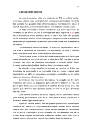 20
5.CONSIDERAÇÕES FINAIS
Na presente pesquisa, existe uma integração da TIC no contexto escolar,
mesmo que este não esteja contemplado com computadores conectados à internet de
boa qualidade, mas que pode utilizar vários recursos que não necessitem o acesso à
internet. Dessa forma, diminuindo as dificuldades enfrentadas no contexto escolar.
Um dado considerado de extrema importância é que através da pesquisa se
identificou que em média 70% usa o computador com baixa frequência, o que pode
ser um dos fatos que dificulta a utilização da TIC na sala de aula. Outro fator que pode
causar a dificuldade é devido à outra informação da pesquisa que mais de metade dos
professores que responderam o questionário possui mais de dez anos de experiência
na docência.
Constatou-se que uma minoria utiliza a TIC e com uma frequência baixa, sendo
que existe a necessidade de manutenção dos equipamentos para que o professor
tenha condição de utilizar as TIC como recurso na aprendizagem.
Entretanto, deve haver a mobilização dos diferentes segmentos da escola, para
montar estratégias de ensino que permitem a utilização de TIC, buscando soluções
conjuntas para suprir as dificuldades encontradas no contexto escolar. Assim
primando pela interdisciplinaridade das áreas do conhecimento na escola.
Na educação, existem desafios que precisam ser supridos, no âmbito das
tecnologias da comunicação e da informação onde em escolas modelos cada
educando tem seu tablet, em outros casos, computadores sucateados, que em muitos
casos nem possuem o editores de texto.
È evidente que há a necessidade de mudanças na educação, mas deve partir
inicialmente com cursos de capacitação para professores utilizarem as TIC, pois
grande parte deles possui uma experiência de docência de mais de dez anos. Isso
significa que a formação desse professor ocorreu em uma era em que a tecnologia
não era o centro.
Outra barreira encontrada em muitas regiões parte da comunidade escolar
(pais, alunos), que consideram o uso de TIC como perda de tempo, questionando a
eficácia da aprendizagem através das TIC.
A pesquisa também mostrou pode ser possível potencializar a aprendizagem
através de TIC, mesmo com computadores sem acesso à internet, e cada professor
deve ter claro seus objetivos quanto ao uso de recursos tecnológicos. Identificou-se
que um recurso potencializador é o uso de vídeos, pois não necessitam este tipo de
acesso, já que o acesso, na região onde se localiza a escola é, muitas vezes, um dos
desafios devido à dificuldade na conexão da prestadora de serviço de internet.
 