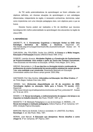 21
As TIC serão potencializadoras da aprendizagem se forem utilizadas com
objetivos definidos, em diversas situações de aprendizagem e com estratégias
diferenciadas, independente da região, é necessário conhecê-las, dominá-las, saber
como implantá-las com uma intenção pedagógica clara, com objetivos para o que se
busca.
Estudos futuros podem ser realizados a fim de identificar que recursos
tecnológicos têm melhor potencialidade na aprendizagem dos educandos na região da
oitava CRE.
6. REFERÊNCIAS
AMORETTI, M. S. Ferramentas Cognitivas e Interação Verbal na EAD: Uma
Estratégia Semiótica de Gestão e Docência. Disponível em:
http://www6.ufrgs.br/cursopgdr/download/UAB_SuzanaAmoretti.pdf. Acesso em: 16
setembro 2012
.
CARLSSON, Ulla; FEILITZEN, Cecilia Von (ORGS). A Criança e a Mídia Imagem,
Educação e Participação.Edições UNESCO Brasil.1999. 519 p.
FIOREZE, Leandra Anverza. Atividades Digitais e a Construção do Conhecimento
de Proporcionalidade: Uma análise a partir da Teoria dos Campos Conceituais.
Tese Doutorado de Informática na Educação. UFRGS. Porto Alegre. 2010. 244 p.
GREGIO, Bernardete m. A. O uso das tics e a formação inicial e continuada de
professores do ensino fundamental da escola pública estadual de campo grande
/ ms: uma realidade a ser construída. Dissertação Mestrado em Educação
Universidade católica dom Bosco campo grande. 2005.358p.
HAETINGER, Prof. Max Günther. Informática na Educação: Um Olhar Criativo. 2ª
ed. Porto Alegre: Instituto Criar Ltda, 2003.
KENSKI, Vani. [Entrevista disponibilizada em 30 de novembro de 2009,
Tecnologias digitais na educação. Salto para o Futuro, TV escola]. 2009.
Disponível em:
<http://www.tvbrasil.org.br/saltoparaofuturo/entrevista.asp?Cod_entrevista=67. Acesso
em 18 de set. 2012.
KENSKI, V. M. Novas tecnologias, o redirecionamento do espaço e do tempo e os
impactos no trabalho docente. São Paulo: FEUSP, 1997. p.72.
MASSETO, T. M. Mediação Pedagógica e o uso da tecnologia. In. MORAN, J. M.
Novas tecnologias e mediação pedagógica. Editora Papirus, 6ª ed. Campinas. S.P.
2003. (Coleção Papirus Educação).
MARCONI, Marina de Andrade. Cultura e sociedade. In: LAKATOS, Eva Maria.
Sociologia. 6. ed. São Paulo: Atlas, 1991.
MORAN, José Manuel. A Educação que desejamos: Novos desafios e como
chegar lá. 2ª ed. Campinas, SP: Papirus, 2007.
 
