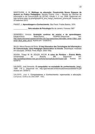 22
MANTOVANI, A. M. Weblogs na educação: Construindo Novos Espaços de
Autoria na Prática Pedagógica. Revista Prisma. Com – Revista de Ciências da
Informação e da Comunicação do CETAC. Edição n. 3. out. 2006. Disponível em:
http://prisma.cetac.up.pt/artigospdf/18_ana_margo_mantovani_prisma.pdf. Acesso em:
25 setembro 2012.
PIAGET, J. Aprendizagem e Conhecimento. São Paulo: Freitas Bastos, 1974.
______________. Seis estudos de Psicologia.Rio de Janeiro: Forense,1987
SIGNORELI, Vinicius. Avaliação contínua do ensino e da aprendizagem.
Edição:Educa Rede.Acerco CENPEC.Disponível em:
http://www.educared.org/educa/index.cfm?pg=oassuntoe.interna&id_tema=15&id_subt
ema=1&cd_area_atv=5. Acesso em: 12/09/2012.
SILVA, Albina Pereira de Pinho. O Uso Educativo das Tecnologias de Informação e
da Comunicação: Uma Pedagogia Democrática na Escola. Dissertação mestrado
em educação. UFRGS. Porto Alegre. 2005.180p.
SOUSA, Thiago M. M; SOUZA, M.G.M. A caixa de Pandora – Ensino Médio.
Universidade de Brasília .BR. Disponível em:
http://portaldoprofessor.mec.gov.br/fichaTecnicaAula.html?aula=128. Acesso em:
02/09/12
VALENTE, José Armando. O computador na sociedade do conhecimento. (org.),
1999. 116 p. Disponível em: http://ged.feevale.br/bibvirtual/Diversos/0000001A.pdf
Acesso em: 30/09/12.
VALENTE, José A. Computadores e Conhecimento: repensando a educação.
Campinas: Gráfica da UNICAMP. 1993.
 