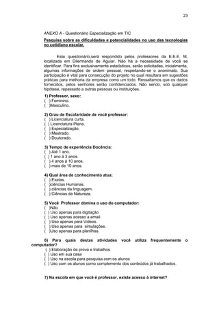 23
ANEXO A - Questionário Especialização em TIC
Pesquisa sobre as dificuldades e potencialidades no uso das tecnologias
no cotidiano escolar.
Este questionário,será respondido pelos professores da E.E.E. M,
localizada em Dilermando de Aguiar. Não há a necessidade de você se
identificar. Para fins exclusivamente estatísticos, serão solicitadas, inicialmente,
algumas informações de ordem pessoal, respeitando-se o anonimato. Sua
participação é vital para consecução do projeto no qual resultara em sugestões
práticas para melhoria da empresa como um todo. Ressaltamos que os dados
fornecidos, pelos senhores serão confidenciados. Não sendo, sob qualquer
hipótese, repassado a outras pessoas ou instituições.
1) Professor, sexo:
( ) Feminino.
( )Masculino.
2) Grau de Escolaridade de você professor:
( ) Licenciatura curta.
( ) Licenciatura Plena.
( ) Especialização.
( ) Mestrado.
( ) Doutorado.
3) Tempo de experiência Docência:
( ) Até 1 ano.
( ) 1 ano á 3 anos.
( ) 4 anos á 10 anos.
( ) mais de 10 anos.
4) Qual área de conhecimento atua:
( ) Exatas.
( )ciências Humanas.
( ) ciências da linguagem.
( ) Ciências da Natureza.
5) Você Professor domina o uso do computador:
( )Não
( ) Uso apenas para digitação
( ) Uso apenas acesso a email
( ) Uso apenas para Vídeos.
( ) Uso apenas para simulações.
( )Uso apenas para planilhas.
6) Para quais destas atividades você utiliza frequentemente o
computador?
( ) Elaboração de prova e trabalhos
( ) Uso em sua casa
( ) Uso na escola para pesquisa com os alunos
( ) Uso com os alunos como complemento dos conteúdos já trabalhados.
7) Na escola em que você é professor, existe acesso à internet?
 
