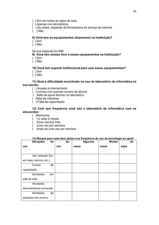 24
( ) Sim em todas as salas de aula
( ) Apenas nos laboratórios
( ) Às vezes, depende da fornecedora do serviço de internet.
( ) Não
8) Você tem os equipamentos disponíveis na Instituição?
( ) Sim
( ) Não
Se sua resposta foi SIM:
9) Você tem acesso livre a esses equipamentos na Instituição?
( ) Sim
( ) Não
10) Você tem suporte institucional para usar esses equipamentos?
( ) Sim
( ) Não
11) Qual a dificuldade encontrada no uso do laboratório de informática na
sua escola:
( ) Acesso à internet lento
( ) turmas com grande número de alunos
( )falta de apoio técnico no laboratório
( )falta de interesse
( ) Falta de capacitação
12) Com que frequência você usa o laboratório de informática com os
educandos:
( )Nenhuma
( ) a cada 2 meses
( )Uma vez por mês
( )uma vez por semana
( )mais de uma vez por semana
13) Marque para cada item abaixo sua freqüência de uso da tecnologia em geral
Situações de
uso
Nu
nca
Algumas
vezes
Muitas
vezes
Se
mpre
Uso pessoal (Ex:
em casa, bancos, etc.)
Cursos de
capacitação
Atividades em
sala de aula
Atividades
administrativas na escola
Atividades de
pesquisa e/ou ensino
 