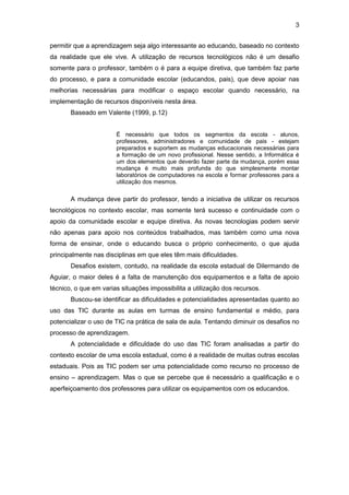 3
permitir que a aprendizagem seja algo interessante ao educando, baseado no contexto
da realidade que ele vive. A utilização de recursos tecnológicos não é um desafio
somente para o professor, também o é para a equipe diretiva, que também faz parte
do processo, e para a comunidade escolar (educandos, pais), que deve apoiar nas
melhorias necessárias para modificar o espaço escolar quando necessário, na
implementação de recursos disponíveis nesta área.
Baseado em Valente (1999, p.12)
É necessário que todos os segmentos da escola - alunos,
professores, administradores e comunidade de pais - estejam
preparados e suportem as mudanças educacionais necessárias para
a formação de um novo profissional. Nesse sentido, a Informática é
um dos elementos que deverão fazer parte da mudança, porém essa
mudança é muito mais profunda do que simplesmente montar
laboratórios de computadores na escola e formar professores para a
utilização dos mesmos.
A mudança deve partir do professor, tendo a iniciativa de utilizar os recursos
tecnológicos no contexto escolar, mas somente terá sucesso e continuidade com o
apoio da comunidade escolar e equipe diretiva. As novas tecnologias podem servir
não apenas para apoio nos conteúdos trabalhados, mas também como uma nova
forma de ensinar, onde o educando busca o próprio conhecimento, o que ajuda
principalmente nas disciplinas em que eles têm mais dificuldades.
Desafios existem, contudo, na realidade da escola estadual de Dilermando de
Aguiar, o maior deles é a falta de manutenção dos equipamentos e a falta de apoio
técnico, o que em varias situações impossibilita a utilização dos recursos.
Buscou-se identificar as dificuldades e potencialidades apresentadas quanto ao
uso das TIC durante as aulas em turmas de ensino fundamental e médio, para
potencializar o uso de TIC na prática de sala de aula. Tentando diminuir os desafios no
processo de aprendizagem.
A potencialidade e dificuldade do uso das TIC foram analisadas a partir do
contexto escolar de uma escola estadual, como é a realidade de muitas outras escolas
estaduais. Pois as TIC podem ser uma potencialidade como recurso no processo de
ensino – aprendizagem. Mas o que se percebe que é necessário a qualificação e o
aperfeiçoamento dos professores para utilizar os equipamentos com os educandos.
 