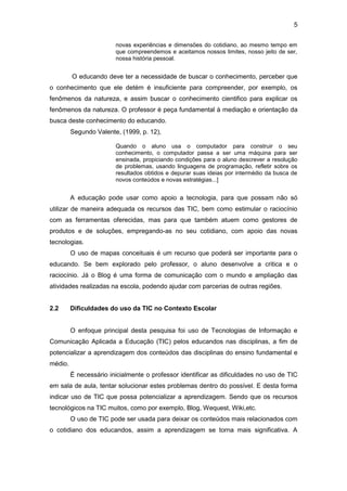 5
novas experiências e dimensões do cotidiano, ao mesmo tempo em
que compreendemos e aceitamos nossos limites, nosso jeito de ser,
nossa história pessoal.
O educando deve ter a necessidade de buscar o conhecimento, perceber que
o conhecimento que ele detém é insuficiente para compreender, por exemplo, os
fenômenos da natureza, e assim buscar o conhecimento cientifico para explicar os
fenômenos da natureza. O professor é peça fundamental à mediação e orientação da
busca deste conhecimento do educando.
Segundo Valente, (1999, p. 12),
Quando o aluno usa o computador para construir o seu
conhecimento, o computador passa a ser uma máquina para ser
ensinada, propiciando condições para o aluno descrever a resolução
de problemas, usando linguagens de programação, refletir sobre os
resultados obtidos e depurar suas ideias por intermédio da busca de
novos conteúdos e novas estratégias...]
A educação pode usar como apoio a tecnologia, para que possam não só
utilizar de maneira adequada os recursos das TIC, bem como estimular o raciocínio
com as ferramentas oferecidas, mas para que também atuem como gestores de
produtos e de soluções, empregando-as no seu cotidiano, com apoio das novas
tecnologias.
O uso de mapas conceituais é um recurso que poderá ser importante para o
educando. Se bem explorado pelo professor, o aluno desenvolve a critica e o
raciocínio. Já o Blog é uma forma de comunicação com o mundo e ampliação das
atividades realizadas na escola, podendo ajudar com parcerias de outras regiões.
2.2 Dificuldades do uso da TIC no Contexto Escolar
O enfoque principal desta pesquisa foi uso de Tecnologias de Informação e
Comunicação Aplicada a Educação (TIC) pelos educandos nas disciplinas, a fim de
potencializar a aprendizagem dos conteúdos das disciplinas do ensino fundamental e
médio.
É necessário inicialmente o professor identificar as dificuldades no uso de TIC
em sala de aula, tentar solucionar estes problemas dentro do possível. E desta forma
indicar uso de TIC que possa potencializar a aprendizagem. Sendo que os recursos
tecnológicos na TIC muitos, como por exemplo, Blog, Wequest, Wiki,etc.
O uso de TIC pode ser usada para deixar os conteúdos mais relacionados com
o cotidiano dos educandos, assim a aprendizagem se torna mais significativa. A
 