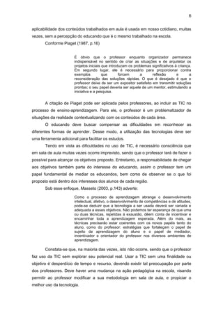 6
aplicabilidade dos conteúdos trabalhados em aula é usada em nosso cotidiano, muitas
vezes, sem a percepção do educando que é o mesmo trabalhado na escola.
Conforme Piaget (1987, p.16)
É óbvio que o professor enquanto organizador permanece
indispensável no sentido de criar as situações e de arquitetar os
projetos iniciais que introduzam os problemas significativos à criança.
Em segundo lugar, ele é necessário para proporcionar contra
exemplos que forcem a reflexão e a
reconsideração das soluções rápidas. O que é desejado é que o
professor deixe de ser um expositor satisfeito em transmitir soluções
prontas; o seu papel deveria ser aquele de um mentor, estimulando a
iniciativa e a pesquisa.
A citação de Piaget pode ser aplicada pelos professores, ao incluir as TIC no
processo de ensino-aprendizagem. Para ele, o professor é um problematizador de
situações da realidade contextualizando com os conteúdos de cada área.
O educando deve buscar compensar as dificuldades em reconhecer as
diferentes formas de aprender. Desse modo, a utilização das tecnologias deve ser
uma ferramenta adicional para facilitar os estudos.
Tendo em vista as dificuldades no uso de TIC, é necessário consciência que
em sala de aula muitas vezes ocorre imprevisto, sendo que o professor terá de fazer o
possível para alcançar os objetivos proposto. Entretanto, a responsabilidade de chegar
aos objetivos também parte do interesse do educando, assim o professor tem um
papel fundamental de mediar os educandos, bem como de observar se o que foi
proposto está dentro dos interesses dos alunos de cada região.
Sob esse enfoque, Masseto (2003, p.143) adverte:
Como o processo de aprendizagem abrange o desenvolvimento
intelectual, afetivo, o desenvolvimento de competências e de atitudes,
pode-se deduzir que a tecnologia a ser usada deverá ser variada e
adequada a esses objetivos. Não podemos ter esperança de que uma
ou duas técnicas, repetidas à exaustão, dêem conta de incentivar e
encaminhar toda a aprendizagem esperada. Além do mais, as
técnicas precisarão estar coerentes com os novos papéis tanto do
aluno, como do professor: estratégias que fortaleçam o papel de
sujeito da aprendizagem do aluno e o papel de mediador,
incentivador e orientador do professor nos diversos ambientes de
aprendizagem.
Constata-se que, na maioria das vezes, isto não ocorre, sendo que o professor
faz uso da TIC sem explorar seu potencial real. Usar a TIC sem uma finalidade ou
objetivo é desperdício de tempo e recurso, devendo existir tal preocupação por parte
dos professores. Deve haver uma mudança na ação pedagógica na escola, visando
permitir ao professor modificar a sua metodologia em sala de aula, e propiciar o
melhor uso da tecnologia.
 