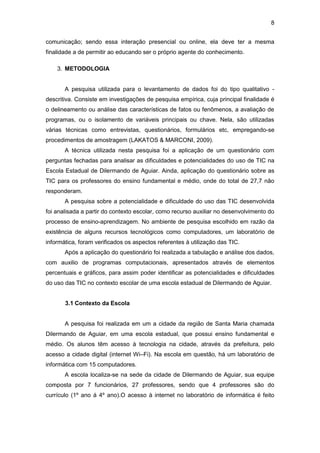 8
comunicação; sendo essa interação presencial ou online, ela deve ter a mesma
finalidade a de permitir ao educando ser o próprio agente do conhecimento.
3. METODOLOGIA
A pesquisa utilizada para o levantamento de dados foi do tipo qualitativo -
descritiva. Consiste em investigações de pesquisa empírica, cuja principal finalidade é
o delineamento ou análise das características de fatos ou fenômenos, a avaliação de
programas, ou o isolamento de variáveis principais ou chave. Nela, são utilizadas
várias técnicas como entrevistas, questionários, formulários etc, empregando-se
procedimentos de amostragem (LAKATOS & MARCONI, 2009).
A técnica utilizada nesta pesquisa foi a aplicação de um questionário com
perguntas fechadas para analisar as dificuldades e potencialidades do uso de TIC na
Escola Estadual de Dilermando de Aguiar. Ainda, aplicação do questionário sobre as
TIC para os professores do ensino fundamental e médio, onde do total de 27,7 não
responderam.
A pesquisa sobre a potencialidade e dificuldade do uso das TIC desenvolvida
foi analisada a partir do contexto escolar, como recurso auxiliar no desenvolvimento do
processo de ensino-aprendizagem. No ambiente de pesquisa escolhido em razão da
existência de alguns recursos tecnológicos como computadores, um laboratório de
informática, foram verificados os aspectos referentes à utilização das TIC.
Após a aplicação do questionário foi realizada a tabulação e análise dos dados,
com auxilio de programas computacionais, apresentados através de elementos
percentuais e gráficos, para assim poder identificar as potencialidades e dificuldades
do uso das TIC no contexto escolar de uma escola estadual de Dilermando de Aguiar.
3.1 Contexto da Escola
A pesquisa foi realizada em um a cidade da região de Santa Maria chamada
Dilermando de Aguiar, em uma escola estadual, que possui ensino fundamental e
médio. Os alunos têm acesso à tecnologia na cidade, através da prefeitura, pelo
acesso a cidade digital (internet Wi–Fi). Na escola em questão, há um laboratório de
informática com 15 computadores.
A escola localiza-se na sede da cidade de Dilermando de Aguiar, sua equipe
composta por 7 funcionários, 27 professores, sendo que 4 professores são do
currículo (1º ano á 4º ano).O acesso à internet no laboratório de informática é feito
 