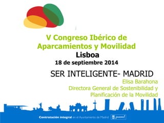 V Congreso Ibérico de 
Aparcamientos y Movilidad 
Lisboa 
18 de septiembre 2014 
SER INTELIGENTE- MADRID 
Elisa Barahona 
Directora General de Sostenibilidad y 
Planificación de la Movilidad 
 