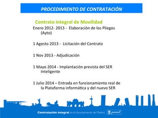 PROCEDIMIENTO 
DE 
CONTRATACIÓN 
Contrato 
integral 
de 
Movilidad 
Enero 
2012-­‐ 
2013 
-­‐ 
Elaboración 
de 
los 
Pliegos 
(Ayto) 
1 
Agosto 
2013 
-­‐ 
Licitación 
del 
Contrato 
1 
Nov 
2013 
-­‐ 
Adjudicación 
1 
Mayo 
2014 
-­‐ 
Implantación 
prevista 
del 
SER 
Inteligente 
1 
Julio 
2014 
– 
Entrada 
en 
funcionamiento 
real 
de 
la 
Plataforma 
informá=ca 
y 
del 
nuevo 
SER 
 