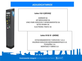 ADJUDICATARIOS 
Lotes 
I 
& 
II 
(DEVAS) 
DORNIER 
SA 
API 
MOVILIDAD 
SA 
VINCI 
PARK 
SERVICIOS 
Y 
APARCAMIENTOS 
SA 
SETEX 
APARKI 
SA 
ELECTRONIC 
TRAFIC 
SA 
Lotes 
III 
& 
IV 
–(MSM) 
ESTACIONAMIENTOS 
Y 
SERVICIOS 
S.A.U 
VALORIZA 
SERVICIOS 
MEDIOAMBIENTALES 
S.A. 
TEVASEÑAL 
S.A. 
MONTAJES 
Y 
OBRAS 
S.A 
 
