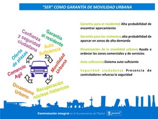 Contrato Integral de Movilidad de la Ciudad de 
Madrid 
Garanaa 
para 
el 
residente: 
Alta 
probabilidad 
de 
encontrar 
aparcamiento 
Garanaa 
para 
los 
visitantes: 
alta 
probabilidad 
de 
aparcar 
en 
zonas 
de 
alta 
demanda 
Dinamización 
de 
la 
movilidad 
urbana: 
Ayuda 
a 
ordenar 
las 
zonas 
comerciales 
y 
de 
servicios 
Auto 
suficiencia:Sistema 
auto 
suficiente 
Seguridad 
ciudadana: 
Pr e s enc i a 
de 
controladores 
refuerza 
la 
seguridad 
16 
“SER” 
COMO 
GARANTÍA 
DE 
MOVILIDAD 
URBANA 
 