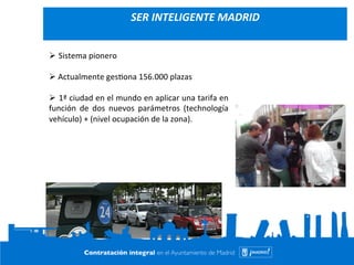 Contrato Integral de Movilidad de la Ciudad de 
Madrid 
Ø Sistema 
pionero 
Ø 
Actualmente 
ges=ona 
156.000 
plazas 
Ø 
1ª 
ciudad 
en 
el 
mundo 
en 
aplicar 
una 
tarifa 
en 
función 
de 
dos 
nuevos 
parámetros 
(technología 
vehículo) 
+ 
(nivel 
ocupación 
de 
la 
zona). 
17 
SER 
INTELIGENTE 
MADRID 
 