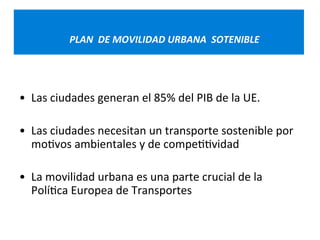 PLAN 
DE 
MOVILIDAD 
URBANA 
SOTENIBLE 
• Las 
ciudades 
generan 
el 
85% 
del 
PIB 
de 
la 
UE. 
• Las 
ciudades 
necesitan 
un 
transporte 
sostenible 
por 
mo=vos 
ambientales 
y 
de 
compe==vidad 
• La 
movilidad 
urbana 
es 
una 
parte 
crucial 
de 
la 
Polí=ca 
Europea 
de 
Transportes 
 
