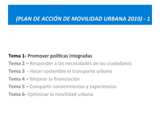 (PLAN 
DE 
ACCIÓN 
DE 
MOVILIDAD 
URBANA 
2010) 
-­‐ 
1 
Tema 
1-­‐ 
Promover 
polí=cas 
integradas 
Tema 
2 
– 
Responder 
a 
las 
necesidades 
de 
los 
ciudadanos 
Tema 
3 
-­‐ 
Hacer 
sostenible 
el 
transporte 
urbano 
Tema 
4 
– 
Mejorar 
la 
financiación 
Tema 
5 
– 
Compar=r 
conocimientos 
y 
experiencias 
Tema 
6-­‐ 
Op=mizar 
la 
movilidad 
urbana 
 