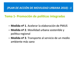 (PLAN 
DE 
ACCIÓN 
DE 
MOVILIDAD 
URBANA 
2010) 
-­‐ 
1 
Tema 
1-­‐ 
Promoción 
de 
polí@cas 
integradas 
– Medida 
nº 
1. 
Acelerar 
la 
elaboración 
de 
PMUS 
– Medida 
nº 
2. 
Movilidad 
urbana 
sostenible 
y 
polí=ca 
regional 
– Medida 
nº 
3. 
Transporte 
al 
servicio 
de 
un 
medio 
ambiente 
más 
sano 
 